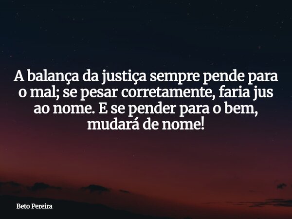 A balança da justiça sempre pende para o mal; se pesar corretamente, faria jus ao nome. E se pender para o bem, mudará de nome!⁠... Frase de Beto Pereira.