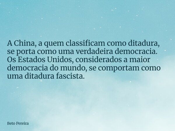 ⁠A China, a quem classificam como ditadura, se porta como uma verdadeira democracia. Os Estados Unidos, considerados a maior democracia do mundo, se comportam c... Frase de Beto Pereira.