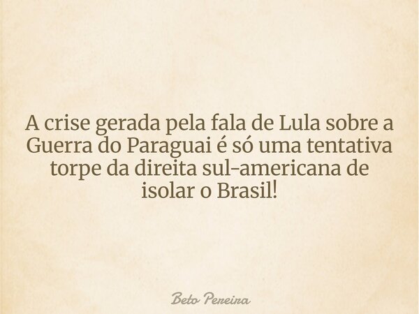 A crise gerada pela fala de Lula sobre a Guerra do Paraguai é só uma tentativa torpe da direita sul-americana de isolar o Brasil!... Frase de Beto Pereira.