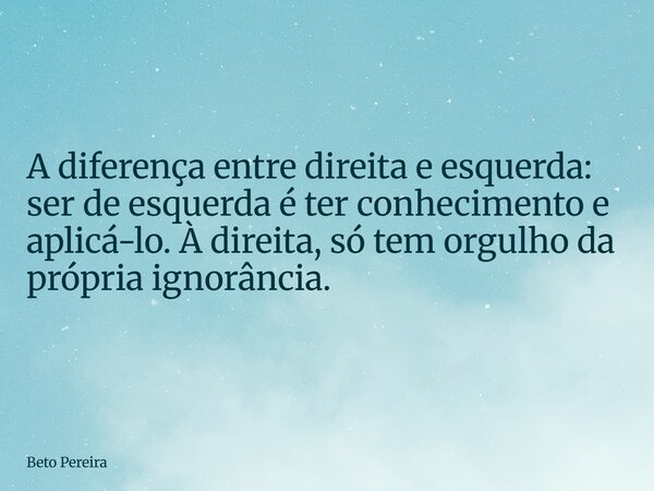 ⁠A diferença entre direita e esquerda: ser de esquerda é ter conhecimento e aplicá-lo. À direita, só tem orgulho da própria ignorância.... Frase de Beto Pereira.