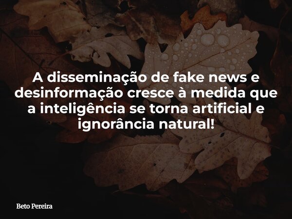 A disseminação de fake news e desinformação cresce à medida que a inteligência se torna artificial e ignorância natural!... Frase de Beto Pereira.