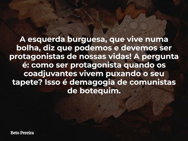A esquerda burguesa, que vive numa bolha, diz que podemos e devemos ser protagonistas de nossas vidas! A pergunta é: como ser protagonista quando os coadjuvante... Frase de Beto Pereira.