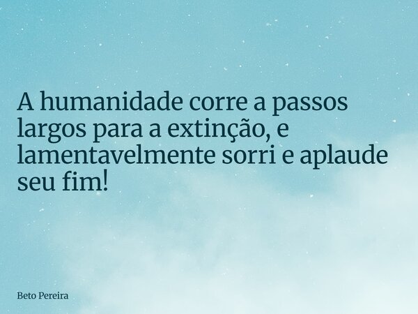 ⁠A humanidade corre a passos largos para a extinção, e lamentavelmente sorri e aplaude seu fim!... Frase de Beto Pereira.