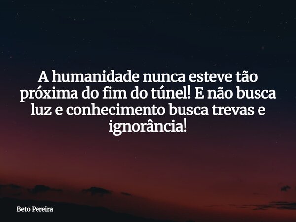 A humanidade nunca esteve tão próxima do fim do túnel! E não busca luz e conhecimento busca trevas e ignorância!... Frase de Beto Pereira.