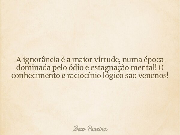 A ignorância é a maior virtude, numa época dominada pelo ódio e estagnação mental! O conhecimento e raciocínio lógico são venenos!... Frase de Beto Pereira.
