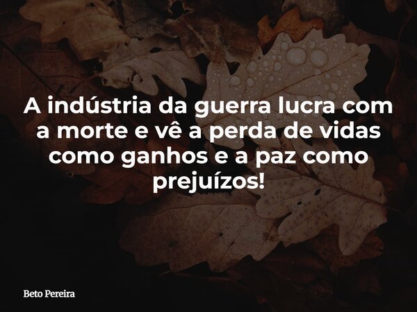 A indústria da guerra lucra com a morte e vê a perda de vidas como ganhos e a paz como prejuízos!... Frase de Beto Pereira.