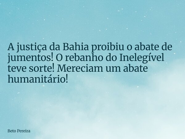 A justiça da Bahia proibiu o abate de jumentos! O rebanho do Inelegível teve sorte! Mereciam um abate humanitário!... Frase de Beto Pereira.
