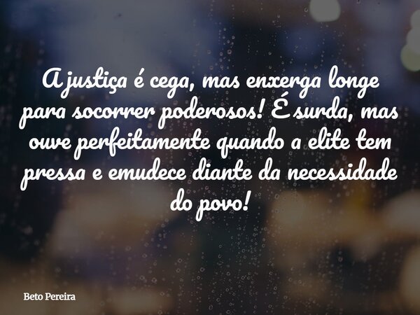 A justiça é cega, mas enxerga longe para socorrer poderosos! É surda, mas ouve perfeitamente quando a elite tem pressa e emudece diante da necessidade do povo!... Frase de Beto Pereira.