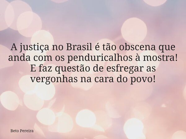 A justiça no Brasil é tão obscena que anda com os penduricalhos à mostra! E faz questão de esfregar as vergonhas na cara do povo!... Frase de Beto Pereira.