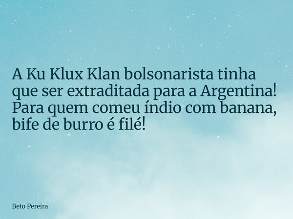 A Ku Klux Klan bolsonarista tinha que ser extraditada para a Argentina! Para quem comeu índio com banana, bife de burro é filé!... Frase de Beto Pereira.