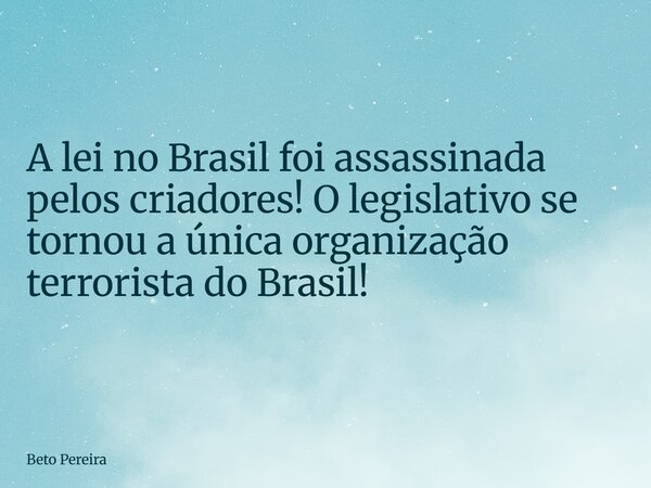A lei no Brasil foi assassinada pelos criadores! O legislativo se tornou a única organização terrorista do Brasil!... Frase de Beto Pereira.