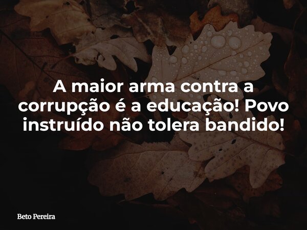 A maior arma contra a corrupção é a educação! Povo instruído não tolera bandido!... Frase de Beto Pereira.