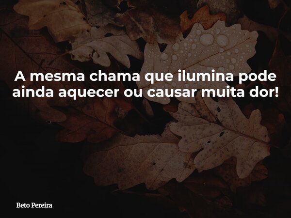 A mesma chama que ilumina pode ainda aquecer ou causar muita dor! ⁠... Frase de Beto Pereira.