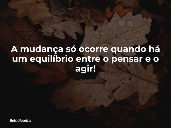 A mudança só ocorre quando há um equilíbrio entre o pensar e o agir!... Frase de Beto Pereira.