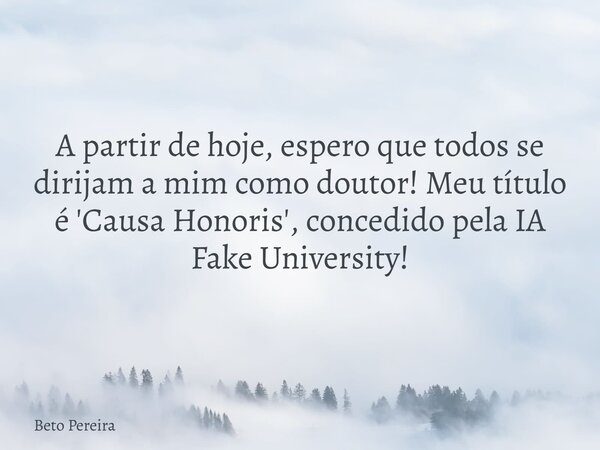 A partir de hoje, espero que todos se dirijam a mim como doutor! Meu título é 'Causa Honoris', concedido pela IA Fake University!... Frase de Beto Pereira.
