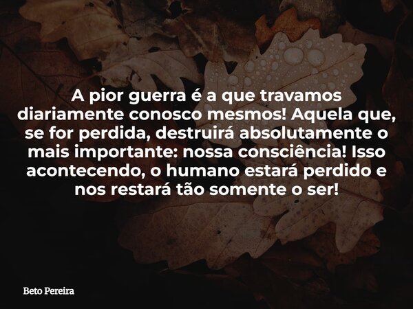 A pior guerra é a que travamos diariamente conosco mesmos! Aquela que, se for perdida, destruirá absolutamente o mais importante: nossa consciência! Isso aconte... Frase de Beto Pereira.