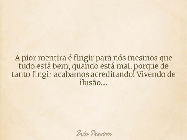 A pior mentira é fingir para nós mesmos que tudo está bem, quando está mal, porque de tanto fingir acabamos acreditando! Vivendo de ilusão....... Frase de Beto Pereira.