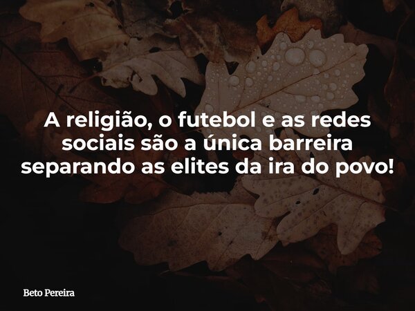 A religião, o futebol e as redes sociais são a única barreira separando as elites da ira do povo!... Frase de Beto Pereira.
