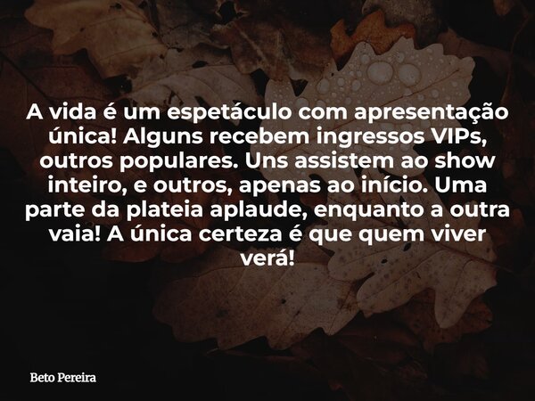 A vida é um espetáculo com apresentação única! Alguns recebem ingressos VIPs, outros populares. Uns assistem ao show inteiro, e outros, apenas ao início. Uma pa... Frase de Beto Pereira.