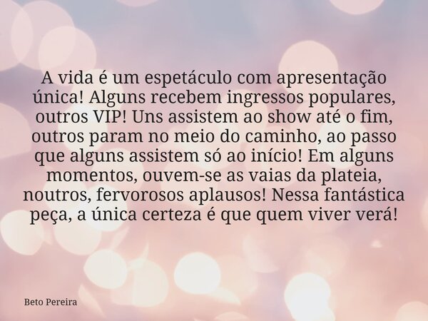 A vida é um espetáculo com apresentação única! Alguns recebem ingressos populares, outros VIP! Uns assistem ao show até o fim, outros param no meio do caminho, ... Frase de Beto Pereira.