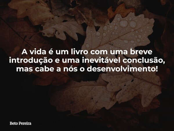 A vida é um livro com uma breve introdução e uma inevitável conclusão, mas cabe a nós o desenvolvimento!... Frase de Beto Pereira.
