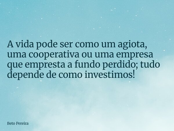 A vida pode ser como um agiota, uma cooperativa ou uma empresa que empresta a fundo perdido; tudo depende de como investimos!... Frase de Beto Pereira.