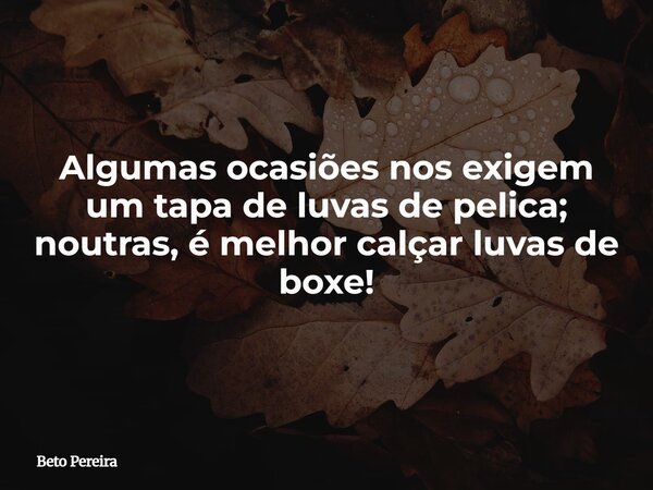 Algumas ocasiões nos exigem um tapa de luvas de pelica; noutras, é melhor calçar luvas de boxe!... Frase de Beto Pereira.