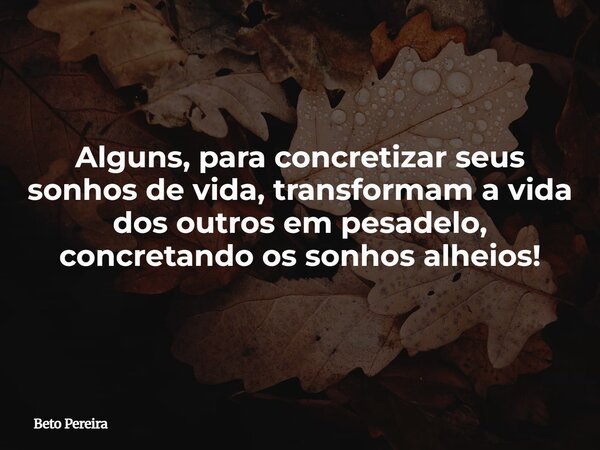 Alguns, para concretizar seus sonhos de vida, transformam a vida dos outros em pesadelo, concretando os sonhos alheios!... Frase de Beto Pereira.