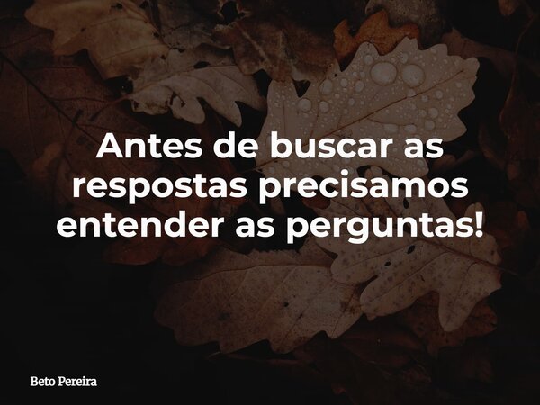 Antes de buscar as respostas precisamos entender as perguntas!... Frase de Beto Pereira.