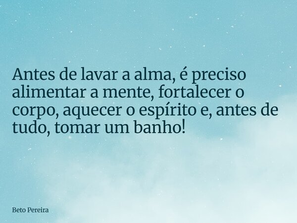Antes de lavar a alma, é preciso alimentar a mente, fortalecer o corpo, aquecer o espírito e, antes de tudo, tomar um banho!... Frase de Beto Pereira.