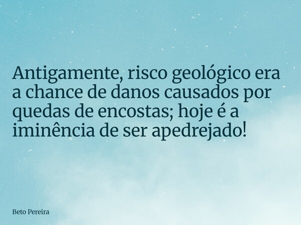 Antigamente, risco geológico era a chance de danos causados por quedas de encostas; hoje é a iminência de ser apedrejado!... Frase de Beto Pereira.