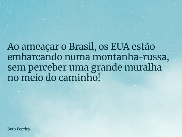 Ao ameaçar o Brasil, os EUA estão embarcando numa montanha-russa, sem perceber uma grande muralha no meio do caminho!... Frase de Beto Pereira.