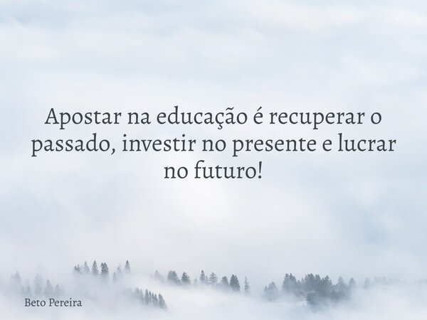 Apostar na educação é recuperar o passado, investir no presente e lucrar no futuro!... Frase de Beto Pereira.