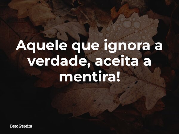 Aquele que ignora a verdade, aceita a mentira!... Frase de Beto Pereira.