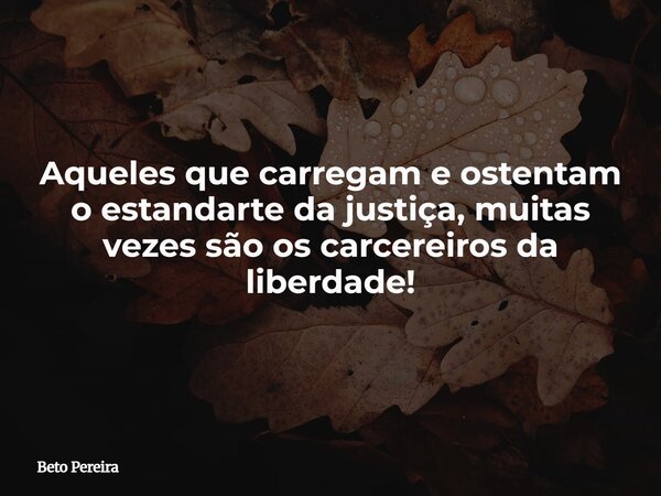 Aqueles que carregam e ostentam o estandarte da justiça, muitas vezes são os carcereiros da liberdade!... Frase de Beto Pereira.