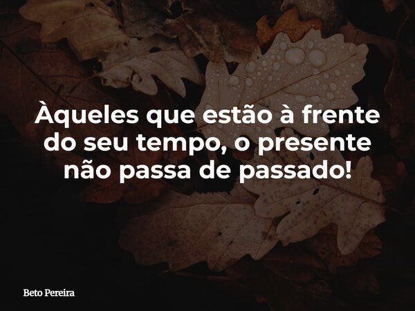 Àqueles que estão à frente do seu tempo, o presente não passa de passado!... Frase de Beto Pereira.
