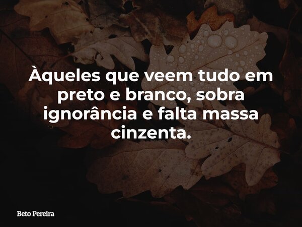 Àqueles que veem tudo em preto e branco, sobra ignorância e falta massa cinzenta.... Frase de Beto Pereira.