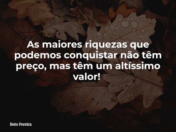 As maiores riquezas que podemos conquistar não têm preço, mas têm um altíssimo valor! ⁠... Frase de Beto Pereira.