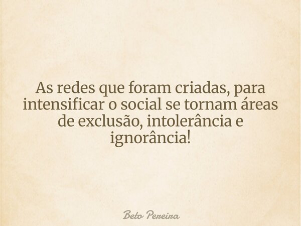As redes que foram criadas, para intensificar o social se tornam áreas de exclusão, intolerância e ignorância!... Frase de Beto Pereira.