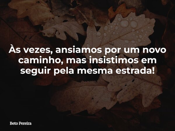 Às vezes, ansiamos por um novo caminho, mas insistimos em seguir pela mesma estrada!... Frase de Beto Pereira.