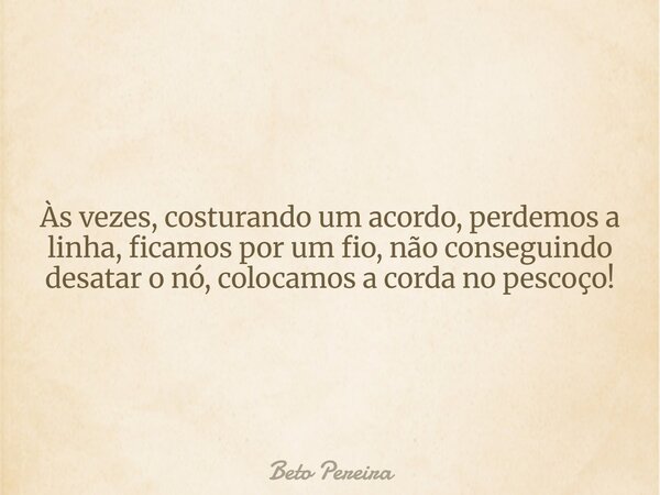 Às vezes, costurando um acordo, perdemos a linha, ficamos por um fio, não conseguindo desatar o nó, colocamos a corda no pescoço!... Frase de Beto Pereira.