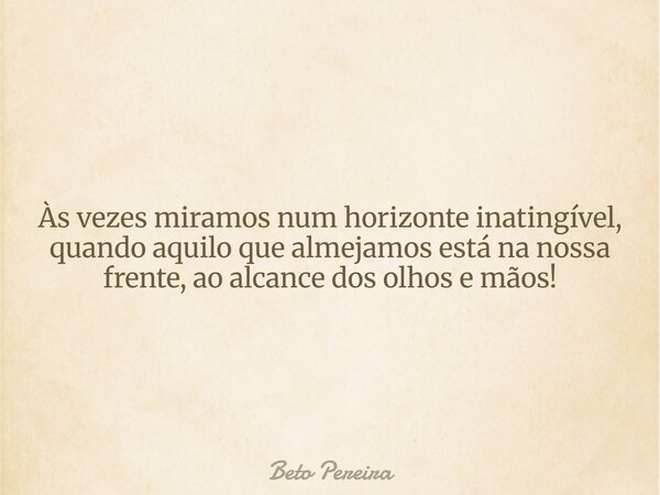 Às vezes miramos num horizonte inatingível, quando aquilo que almejamos está na nossa frente, ao alcance dos olhos e mãos!... Frase de Beto Pereira.