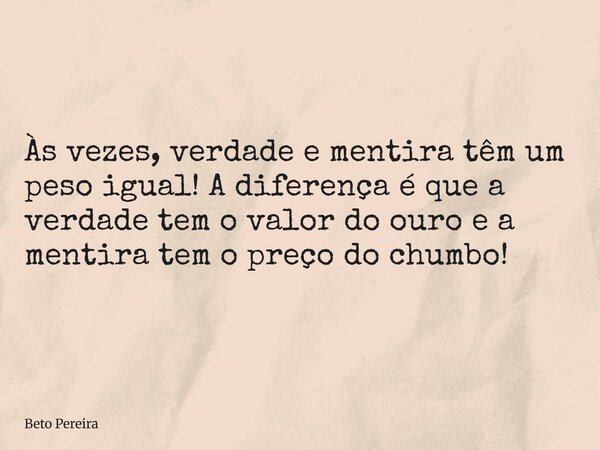 Às vezes, verdade e mentira têm um peso igual! A diferença é que a verdade tem o valor do ouro e a mentira tem o preço do chumbo!... Frase de Beto Pereira.