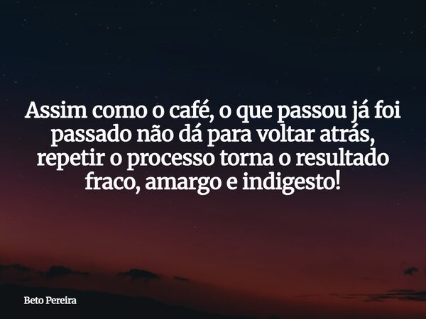 Assim como o café, o que passou já foi passado não dá para voltar atrás, repetir o processo torna o resultado fraco, amargo e indigesto!... Frase de Beto Pereira.