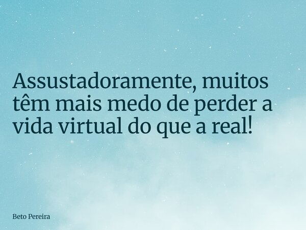 Assustadoramente, muitos têm mais medo de perder a vida virtual do que a real!... Frase de Beto Pereira.