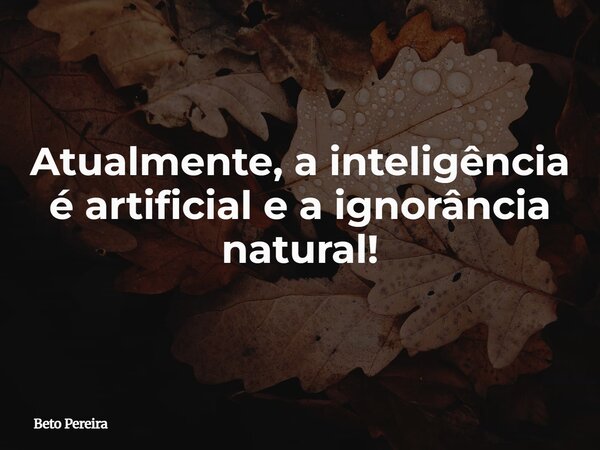 Atualmente, a inteligência é artificial e a ignorância natural!... Frase de Beto Pereira.