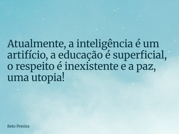 Atualmente, a inteligência é um artifício, a educação é superficial, o respeito é inexistente e a paz, uma utopia!... Frase de Beto Pereira.