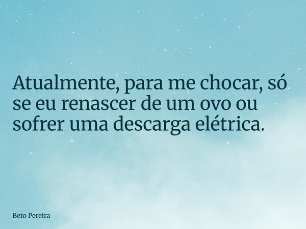 ⁠Atualmente, para me chocar, só se eu renascer de um ovo ou sofrer uma descarga elétrica.... Frase de Beto Pereira.
