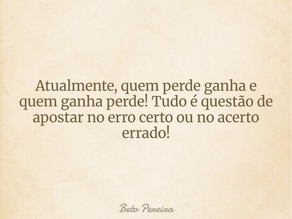 Atualmente, quem perde ganha e quem ganha perde! Tudo é questão de apostar no erro certo ou no acerto errado!... Frase de Beto Pereira.