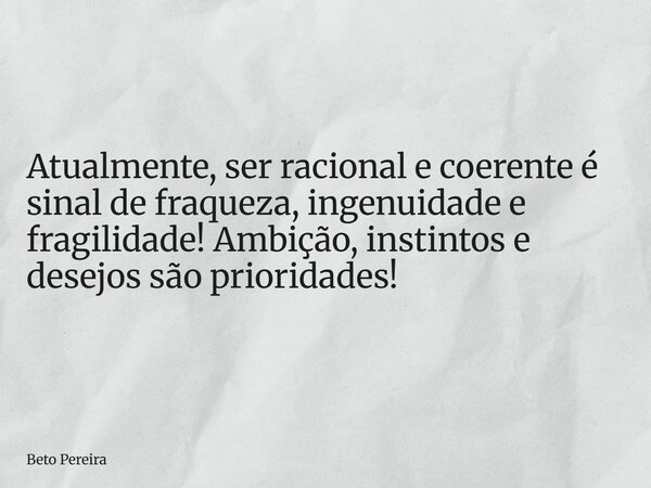 Atualmente, ser racional e coerente é sinal de fraqueza, ingenuidade e fragilidade! Ambição, instintos e desejos são prioridades!... Frase de Beto Pereira.